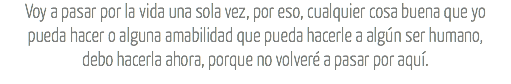 Voy a pasar por la vida una sola vez, por eso, cualquier cosa buena que yo
pueda hacer o alguna amabilidad que pueda hacerle a algún ser humano,
debo hacerla ahora, porque no volveré a pasar por aquí.