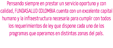 Pensando siempre en prestar un servicio oportuno y con calidad, FUNDASALUD COLOMBIA cuenta con un excelente capital humano y la infraestructura necesaria para cumplir con todos los requerimientos de ley que dispone cada uno de los programas que operamos en distintas zonas del país.