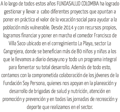 A lo largo de todos estos años FUNDASALUD COLOMBIA ha logrado gestionar y llevar a cabo diferentes proyectos que apuntan a poner en práctica el valor de la vocación social para ayudar a la población más vulnerable. Desde 2014 y con recursos propios, logramos financiar y poner en marcha el comedor Francisco de Villa Saco ubicado en el corregimiento La Playa, sector La Cangrejera, donde se benefician más de 80 niños y niñas a los que le llevamos a diario desayuno y todo un programa integral para fomentar su total desarrollo. Además de todo esto, contamos con la comprometida colaboración de los jóvenes de la Fundación Soy Persona, quienes nos apoyan en la planeación y desarrollo de brigadas de salud y nutrición, atención en promoción y prevención y en todas las jornadas de recreación y deporte que realizamos en el sector.