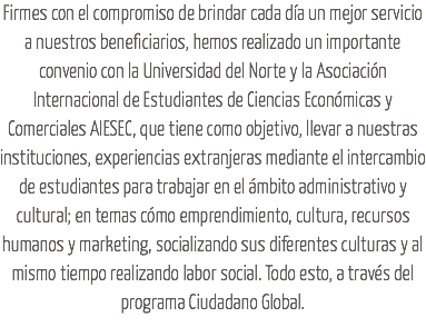 Firmes con el compromiso de brindar cada día un mejor servicio a nuestros beneficiarios, hemos realizado un importante convenio con la Universidad del Norte y la Asociación Internacional de Estudiantes de Ciencias Económicas y Comerciales AIESEC, que tiene como objetivo, llevar a nuestras instituciones, experiencias extranjeras mediante el intercambio de estudiantes para trabajar en el ámbito administrativo y cultural; en temas cómo emprendimiento, cultura, recursos humanos y marketing, socializando sus diferentes culturas y al mismo tiempo realizando labor social. Todo esto, a través del programa Ciudadano Global.